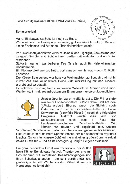 Bild mit folgendem Text: Liebe Schulgemeinschaft der L VR-Donatus-Schule, Sommerferien! Hurra! Ein bewegtes Schuljahr geht zu Ende. Wenn wir auf die Homepage schauen, gibt es wirklich viele große und kleine Erlebnisse und Aktionen, über die berichtet wurde. Im 1. Schulhalbjahr hatten wir zum Beispiel das Highlight „Besuch der Icon League": Schüler und Schülerinnen durften mit einlaufen und ein Spiel miterleben. St. Martin war ein wunderbarer Tag für alle, auch für viele ehemalige Schüler*innen. Ein Kletterprojekt war großartig, dort ging es hoch hinaus - auch für Rolli­Fahrende. Der Kölner Spielecircus war kurz vor Weihnachten zu Besuch und hat in kurzer Zeit eine wunderbare kleine Zirkusvorstellung mit den Kindern erprobt und vorgestellt. Demokratie-Erziehung fand zum zweiten Mal auch im Rahmen der Junior­Wahlen statt - mit beeindruckendem Engagement unserer Jugendlichen. Unsere Sportler waren vielfältig aktiv: Die Primarstufe· war beim Landessportfest Fußball dabei und hat den 3.Platz erobert. Ebenso waren die Skifahrt nach Österreich und die Bezirksmeisterschaften im Para­Schwimmen ( ebenfalls Platz 3 !) sportlich-erfolgreiche Ereignisse. Gekrönt wurde dies kurz dem Schuljahresende noch vom 1. Platz der Landesmeisterschaften Para-Leichtathletik. Wir können nur staunen und begeistert sein, unsere Schüler und Schülerinnen fordern sich heraus und gehen an ihre Grenzen. Dies zeigte sich· auch beim Sponsorenlauf, der ein sagenhaftes Ergebnis brachte. So konnten unsere Schüler*innen mit einer großen Summe selbst etwas Gutes tun - und es ist noch genug übrig für eigene Wünsche. Ein ganz besonders Event war vor kurzem der Auftritt beim Kölner Schultheaterfestival. Theater von und mit Schüler*innen- mit komplexen Beeinträchtigungen und großartiger Auftritt. Wir haben den Mitschnitt auf der Homepage: es lohnt sich!
