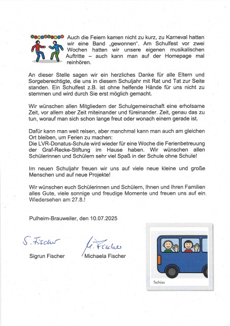 Bild mit folgendem Text: Auch die Feiern kamen nicht zu kurz, zu Karneval hatten wir eine Band „gewonnen". Am· Schulfest vor zwei Wochen hatten wir unsere eigenen musikalischen Auftritte - auch kann man auf der _Homepage mal rein hören. An dieser Stelle sagen wir ein herzliches Danke für alle Eltern und Sorgeberechtigte, die uns in diesem Schuljahr mit Rat und Tat zur Seite standen. Ein Schulfest z.B. ist ohne helfende Hände für uns nicht zu stemmen und wird durch Sie erst möglich gemacht. Wir wünschen allen Mitgliedern der Schulgemeinschaft eine erholsame Zeit, vor allem aber Zeit miteinander und füreinander. Zeit, genau das zu tun, worauf man sich schon lange freut oder wonach einem gerade ist. Dafür kann man weit reisen, aber manchmal kann man auch am gleichen Ort bleiben, um Ferien zu machen: Die LVR-Donatus-Schule wird wieder für eine Woche die Ferienbetreuung der Graf-Recke-Stiftung im Hause haben. Wir wünschen allen Schülerinnen und Schülern sehr viel Spaß in der Schule ohne Schule! Im neuen Schuljahr freuen wir uns auf. viele neue kleine und große Menschen und auf neue Projekte! Wir wünschen euch Schülerinnen und Schülern, Ihnen und Ihren Familien alles Gute, viele sonnige und freudige Momente und freuen uns auf ein. Wiedersehen am 27 .8. ! Pulheim-Brauweiler, den 10.07.2025 Sigrun Fischer und Michaela Fischer