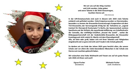 Text Weihnachtsgru&szlig;: Wo wir uns auf den Weg machen und Licht werden, Liebe geben und unsre Talente in die Welt hinaustragen, leuchten Sterne auf. (M.B. Hermann) In der LVR-Donatus-Schule sind auch in diesem Jahr 2025 viele Talente entdeckt und gef&ouml;rdert worden. Viele Ereignisse wurden zu Sternstunden, besonders zu nennen der Brauweiler Karnevalszug in Kooperation mit dem TUS Brauweiler, der hervorragende Erfolg bei der Teilnahme an &bdquo;lugend trainiert f&uuml;r Olympia & Paralympics" in Berlin, der Sponsorenlauf, weitere Sportfeste und die Skifahrt, die ergreifende Auff&uuml;hrung am Schulfestival in der Comedia, das vielf&auml;ltige Schulfest &bdquo;Around the world" , weiter die Bildungspartnerschaft mit der Gedenkst&auml;tte Brauweiler, die Brauweiler Kunsttage und nicht zuletzt St. Martin mit dem Ehemaligentreff Alle, ob klein oder gro&szlig;, haben sich mit ihren Talenten und F&auml;higkeiten eingebracht und so ganz viel Licht und Freude in die Schule gebracht. So danken wir am Ende des Jahres 2025 ganz herzlich allen, die unsere Schule und vor allem die vielen besonderen Menschen in der Schule wie Sterne zum Leuchten gebracht haben. Wir w&uuml;nschen eine frohe Weihnacht und freuen uns auf ein gutes Neues Jahr 2026 mit Ihnen und euch! Sigrun Fischer (Schulleiterin) Michaela Fischer (stellv. Schulleiterin)