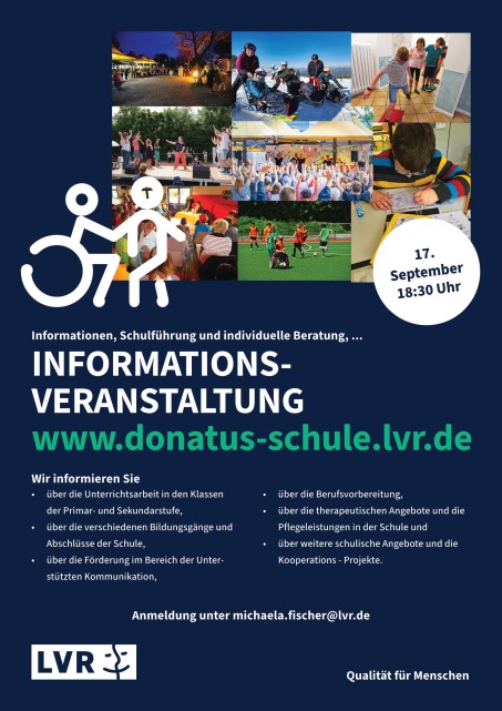 Flyer zur INFORMATIONSVERANSTALTUNG am 17.9.2025 um 18:30 Uhr in der Schule Wir informieren Sie über die Unterrichtsarbeitbeit in den Klassen der Primar- und Sekundarstufe, • über die verschiedenen Bildungsgänge und Abschlüsse der Schule, • über die Förderung im Bereich der Unterstützten Kommunikation, • über die Berufsvorbereitung, • über die therapeutischen Angebote und die Pflegeleistungen in der Schule und • über weitere schulische Angebote und die Kooperations - Projekte. INFORMATIONSVERANSTALTUNG www.donatus-schule.lvr.de • über die Unterrichtsarbeit in den Klassen der Primar- und Sekundarstufe, • über die verschiedenen Bildungsgänge und Abschlüsse der Schule, • über die Förderung im Bereich der Unterstützten Kommunikation, • über die Berufsvorbereitung, • über die therapeutischen Angebote und die Pflegeleistungen in der Schule und • über weitere schulische Angebote und die Kooperations - Projekte. Anmeldung unter michaela.fischer@lvr.de